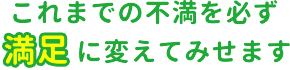 これまでの不満を必ず満足に変えてみせます