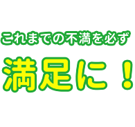 これまでの不満を必ず満足に！